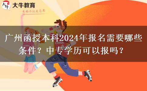 广州函授本科2024年报名需要哪些条件？中专学历可以报吗？