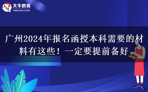 广州2024年报名函授本科需要的材料有这些！一定要提前备好