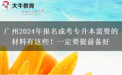 广州2024年报名成考专升本需要的材料有这些！一定要提前备好