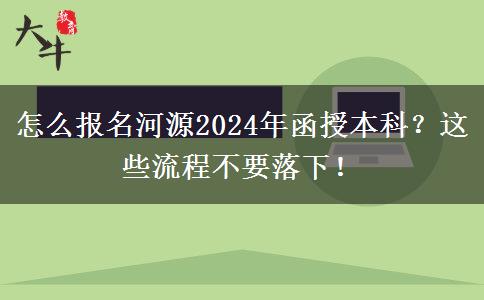 怎么报名河源2024年函授本科？这些流程不要落下！