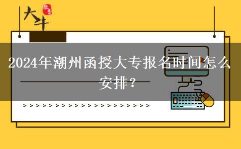 2024年潮州函授大专报名时间怎么安排？