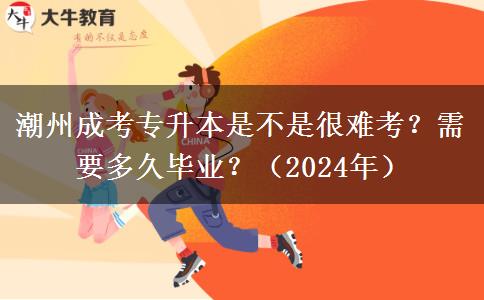 潮州成考专升本是不是很难考?需要多久毕业?(2024年)