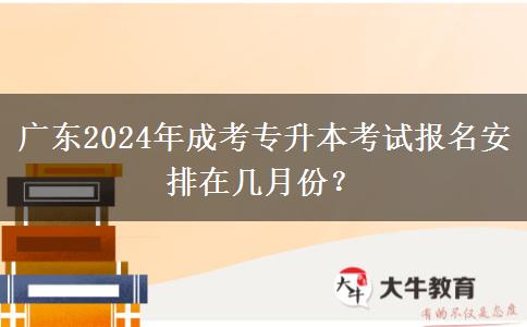 广东2024年成考专升本考试报名安排在几月份？