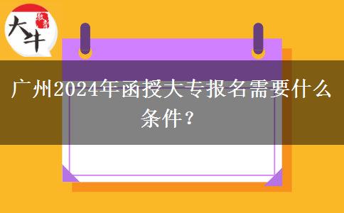 广州2024年函授大专报名需要什么条件？