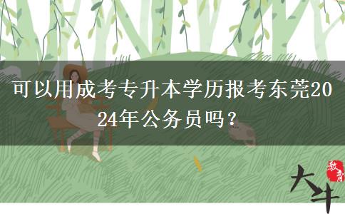 可以用成考专升本学历报考东莞2024年公务员吗?