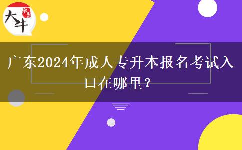 广东2024年成人专升本报名考试入口在哪里？