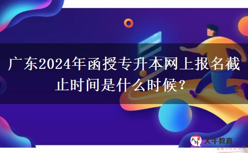 广东2024年函授专升本网上报名截止时间是什么时候？