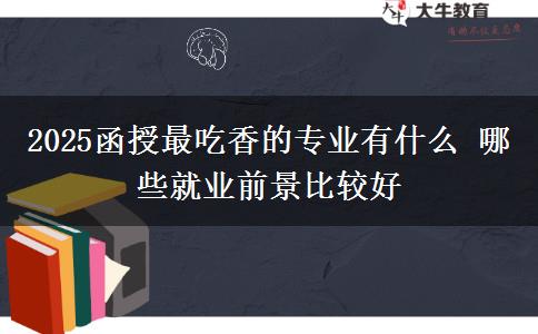 2025函授最吃香的专业有什么 哪些就业前景比较好