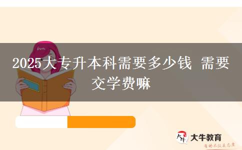 2025大专升本科需要多少钱 需要交学费嘛