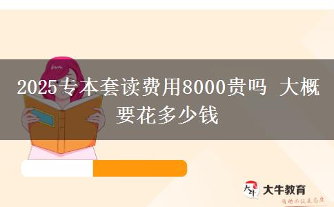 2025专本套读费用8000贵吗 大概要花多少钱