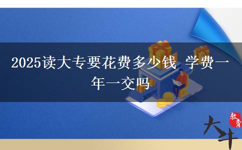 2025读大专要花费多少钱 学费一年一交吗