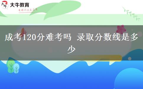 成考120分难考吗 录取分数线是多少