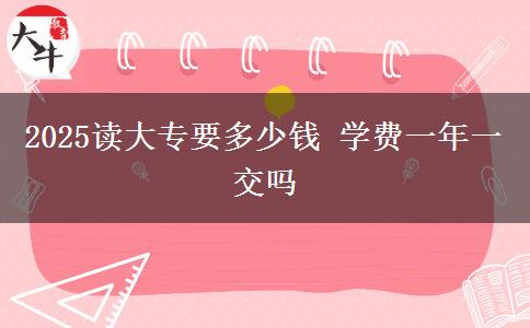 2025读大专要多少钱 学费一年一交吗
