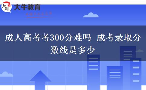 成人高考考300分难吗 成考录取分数线是多少