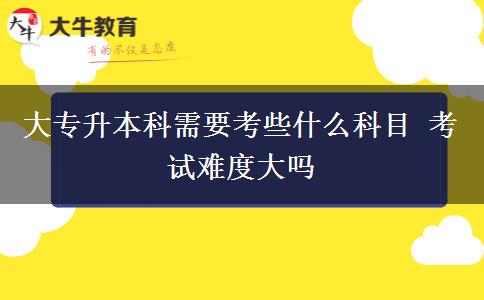 大专升本科需要考些什么科目 考试难度大吗