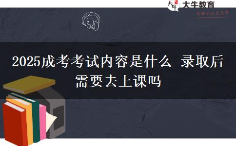 2025成考考试内容是什么 录取后需要去上课吗