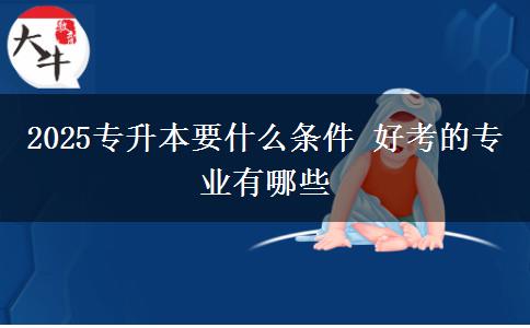 2025专升本要什么条件 好考的专业有哪些