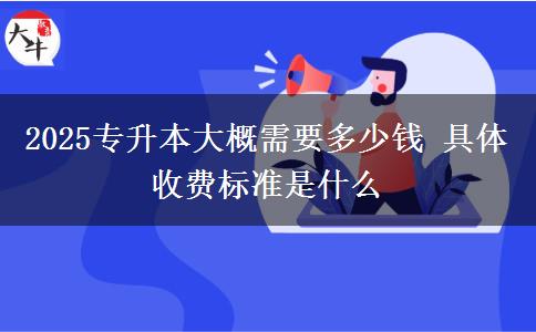 2025专升本大概需要多少钱 具体收费标准是什么