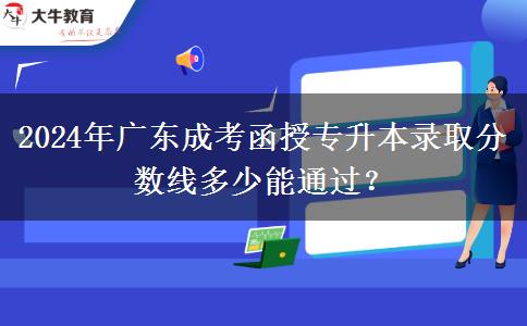 2024年广东成考函授专升本录取分数线多少能通过？