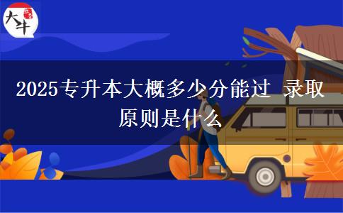 2025专升本大概多少分能过 录取原则是什么