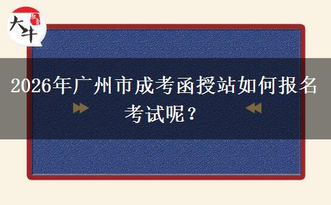 2026年广州市成考函授站如何报名考试呢？