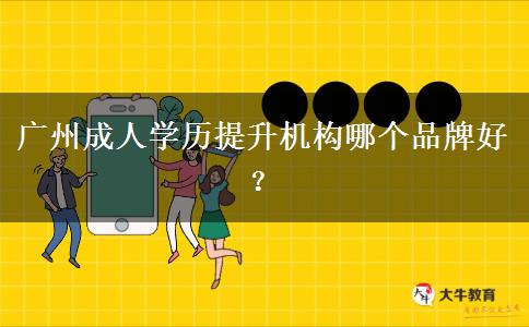 广州成人学历提升机构哪个品牌好? 广州成人学历提升机构哪个品牌好?