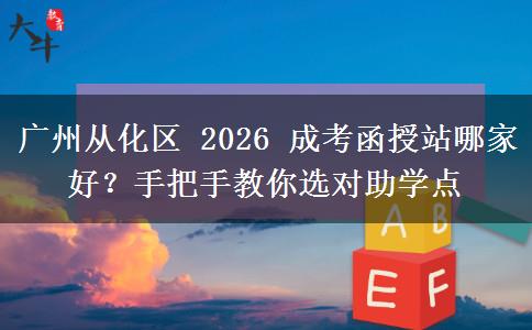 广州从化区 2026 成考函授站哪家好？手把手教你选对助学点