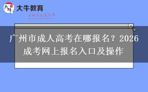 广州市成人高考在哪报名？2026 成考网上报名入口及操作