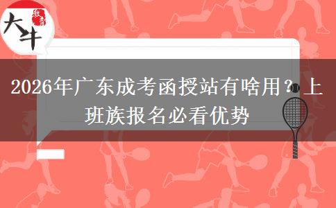 2026年广东成考函授站有啥用？上班族报名必看优势