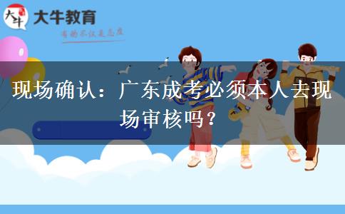 现场确认：广东成考必须本人去现场审核吗？