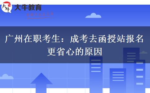 广州在职考生：成考去函授站报名更省心的原因