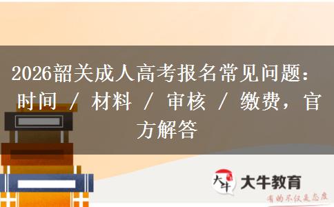 2026韶关成人高考报名常见问题：时间 / 材料 / 审核 / 缴费，官方解答