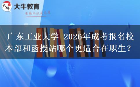 广东工业大学 2026年成考报名校本部和函授站哪个更适合在职生?