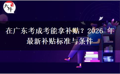 在广东考成考能拿补贴?2026 年最新补贴标准与条件