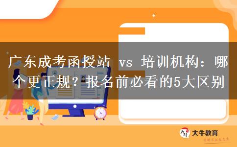 广东成考函授站 vs 培训机构：哪个更正规？报名前必看的5大区别