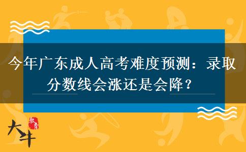今年广东成人高考难度预测：录取分数线会涨还是会降？