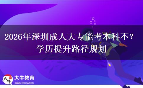 2026年深圳成人大专能考本科不？学历提升路径规划
