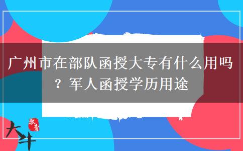 广州市在部队函授大专有什么用吗？军人函授学历用途