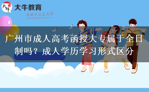 广州市成人高考函授大专属于全日制吗？成人学历学习形式区分