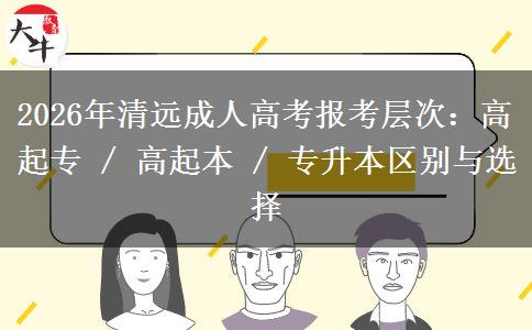 2026年清远成人高考报考层次：高起专 / 高起本 / 专升本区别与选择