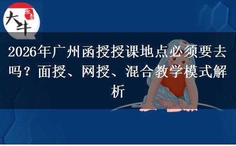 2026年广州函授授课地点必须要去吗？面授、网授、混合教学模式解析