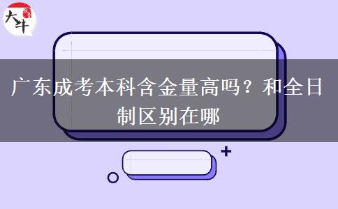 广东成考本科含金量高吗?和全日制区别在哪 广东成考本科含金量高吗?和全日制区别在哪