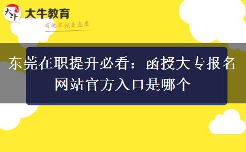 东莞在职提升必看：函授大专报名网站官方入口是哪个