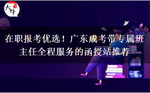 在职报考优选!广东成考带专属班主任全程服务的函授站推荐 在职报考优选!广东成考带专属班主任全程服务的函授站推荐