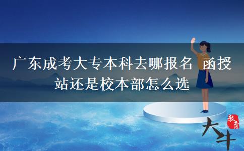 广东成考大专本科去哪报名 函授站还是校本部怎么选 广东成考大专本科去哪报名 函授站还是校本部怎么选