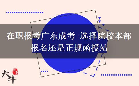 在职报考广东成考 选择院校本部报名还是正规函授站