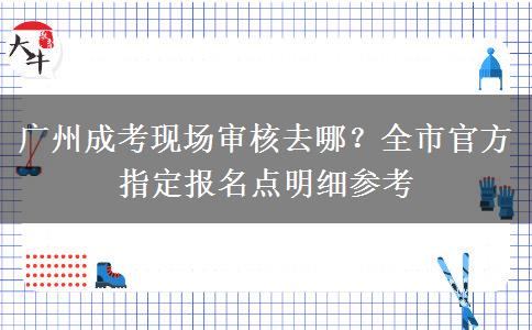 广州成考现场审核去哪？全市官方指定报名点明细参考