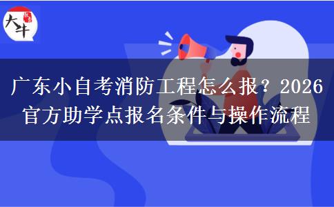 广东小自考消防工程怎么报?2026 官方助学点报名条件与操作流程 广东小自考消防工程怎么报?2026 官方助学点报名条件与操作流程