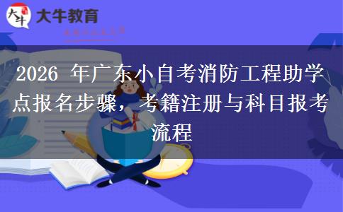 2026 年广东小自考消防工程助学点报名步骤,考籍注册与科目报考流程