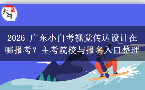 2026 广东小自考视觉传达设计在哪报考？主考院校与报名入口整理
